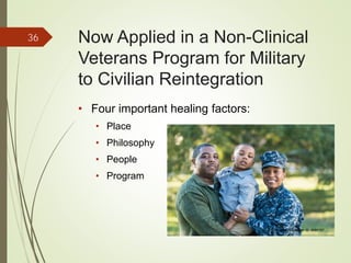 Now Applied in a Non-Clinical
Veterans Program for Military
to Civilian Reintegration
• Four important healing factors:
• Place
• Philosophy
• People
• Program
36
iStockphoto Member ID: 8085767
 