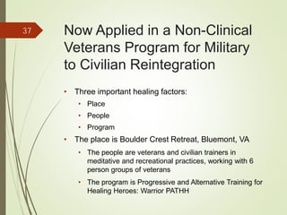 Now Applied in a Non-Clinical
Veterans Program for Military
to Civilian Reintegration
• Three important healing factors:
• Place
• People
• Program
• The place is Boulder Crest Retreat, Bluemont, VA
• The people are veterans and civilian trainers in
meditative and recreational practices, working with 6
person groups of veterans
• The program is Progressive and Alternative Training for
Healing Heroes: Warrior PATHH
37
 