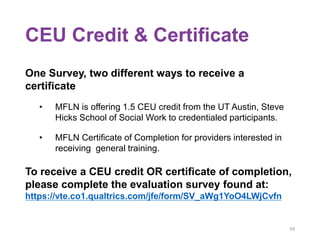 CEU Credit & Certificate
One Survey, two different ways to receive a
certificate
• MFLN is offering 1.5 CEU credit from the UT Austin, Steve
Hicks School of Social Work to credentialed participants.
• MFLN Certificate of Completion for providers interested in
receiving general training.
To receive a CEU credit OR certificate of completion,
please complete the evaluation survey found at:
https://vte.co1.qualtrics.com/jfe/form/SV_aWg1YoO4LWjCvfn
39
 