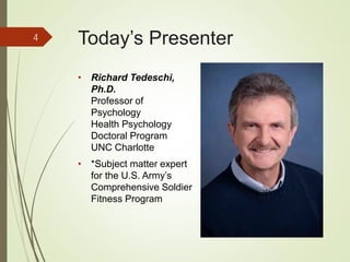 Today’s Presenter
• Richard Tedeschi,
Ph.D.
Professor of
Psychology
Health Psychology
Doctoral Program
UNC Charlotte
• *Subject matter expert
for the U.S. Army’s
Comprehensive Soldier
Fitness Program
4
 