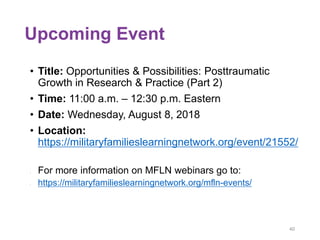 Upcoming Event
• Title: Opportunities & Possibilities: Posttraumatic
Growth in Research & Practice (Part 2)
• Time: 11:00 a.m. – 12:30 p.m. Eastern
• Date: Wednesday, August 8, 2018
• Location:
https://militaryfamilieslearningnetwork.org/event/21552/
• For more information on MFLN webinars go to:
• https://militaryfamilieslearningnetwork.org/mfln-events/
40
 