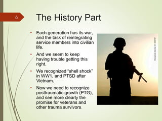 The History Part
• Each generation has its war,
and the task of reintegrating
service members into civilian
life.
• And we seem to keep
having trouble getting this
right.
• We recognized “shell shock”
in WW1, and PTSD after
Vietnam.
• Now we need to recognize
posttraumatic growth (PTG),
and see more clearly the
promise for veterans and
other trauma survivors.
6
iStockphotoMemberID:8085767
 