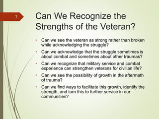 Can We Recognize the
Strengths of the Veteran?
• Can we see the veteran as strong rather than broken
while acknowledging the struggle?
• Can we acknowledge that the struggle sometimes is
about combat and sometimes about other traumas?
• Can we recognize that military service and combat
experience can strengthen veterans for civilian life?
• Can we see the possibility of growth in the aftermath
of trauma?
• Can we find ways to facilitate this growth, identify the
strength, and turn this to further service in our
communities?
7
 