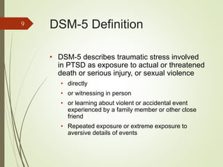 DSM-5 Definition
• DSM-5 describes traumatic stress involved
in PTSD as exposure to actual or threatened
death or serious injury, or sexual violence
• directly
• or witnessing in person
• or learning about violent or accidental event
experienced by a family member or other close
friend
• Repeated exposure or extreme exposure to
aversive details of events
9
 