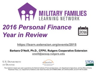 2016 Personal Finance
Year in Review
https://learn.extension.org/events/2815
This material is based upon work supported by the National Institute of Food and Agriculture, U.S. Department of Agriculture, and the Office of Family
Readiness Policy, U.S. Department of Defense under Award Numbers 2010-48869-20685, 2012-48755-20306, and 2014-48770-22587.
Barbara O’Neill, Ph.D., CFP®, Rutgers Cooperative Extension
oneill@aesop.rutgers.edu
 