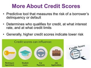 More About Credit Scores
• Predictive tool that measures the risk of a borrower’s
delinquency or default
• Determines who qualifies for credit, at what interest
rate, and at what credit limits
• Generally, higher credit scores indicate lower risk
 