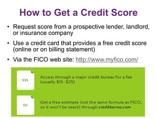 How to Get a Credit Score
• Request score from a prospective lender, landlord,
or insurance company
• Use a credit card that provides a free credit score
(online or on billing statement)
• Via the FICO web site: http://www.myfico.com/
 