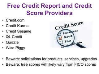 Free Credit Report and Credit
Score Providers
• Credit.com
• Credit Karma
• Credit Sesame
• QL Credit
• Quizzle
• Wise Piggy
• Beware: solicitations for products, services, upgrades
• Beware: free scores will likely vary from FICO scores
 