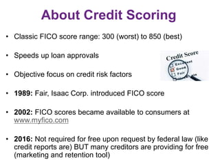 About Credit Scoring
• Classic FICO score range: 300 (worst) to 850 (best)
• Speeds up loan approvals
• Objective focus on credit risk factors
• 1989: Fair, Isaac Corp. introduced FICO score
• 2002: FICO scores became available to consumers at
www.myfico.com
• 2016: Not required for free upon request by federal law (like
credit reports are) BUT many creditors are providing for free
(marketing and retention tool)
 