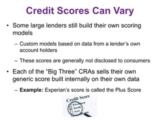 Credit Scores Can Vary
• Some large lenders still build their own scoring
models
– Custom models based on data from a lender’s own
account holders
– These scores are generally not disclosed to consumers
• Each of the “Big Three” CRAs sells their own
generic score built internally on their own data
– Example: Experian’s score is called the Plus Score
 