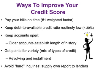 Ways To Improve Your
Credit Score
• Pay your bills on time (#1 weighted factor)
• Keep debt-to-available credit ratio routinely low (< 30%)
• Keep accounts open:
– Older accounts establish length of history
• Get points for variety (mix of types of credit)
– Revolving and installment
• Avoid “hard” inquiries: supply own report to lenders
 