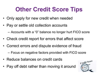 Other Credit Score Tips
• Only apply for new credit when needed
• Pay or settle old collection accounts
– Accounts with a “0” balance no longer hurt FICO score
• Check credit report for errors that affect score
• Correct errors and dispute evidence of fraud
– Focus on negative factors provided with FICO score
• Reduce balances on credit cards
• Pay off debt rather than moving it around
 