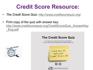 Credit Score Resource:
• The Credit Score Quiz: http://www.creditscorequiz.org/
• Print copy of the quiz with answer key:
http://www.creditscorequiz.org/CreditScoreQuiz_AnswerKey
_Eng.pdf
 