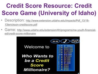 Credit Score Resource: Credit
Score Game (University of Idaho)
• Description: http://www.extension.uidaho.edu/impacts/Pdf_13/18-
13lerickson-creditscore.pdf
• Game: http://www.uidaho.edu/extension/4h/programs/nw-youth-financial-
ed/credit-score-millionaire
 