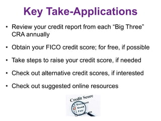 Key Take-Applications
• Review your credit report from each “Big Three”
CRA annually
• Obtain your FICO credit score; for free, if possible
• Take steps to raise your credit score, if needed
• Check out alternative credit scores, if interested
• Check out suggested online resources
 
