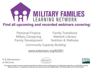 Find all upcoming and recorded webinars covering:
Personal Finance
Military Caregiving
Family Development
Family Transitions
Network Literacy
Nutrition & Wellness
Community Capacity Building
This material is based upon work supported by the National Institute of Food and Agriculture, U.S. Department of Agriculture, and the Office of Family
Readiness Policy, U.S. Department of Defense under Award Numbers 2010-48869-20685, 2012-48755-20306, and 2014-48770-22587.
www.extension.org/62581
 