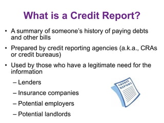 What is a Credit Report?
• A summary of someone’s history of paying debts
and other bills
• Prepared by credit reporting agencies (a.k.a., CRAs
or credit bureaus)
• Used by those who have a legitimate need for the
information
– Lenders
– Insurance companies
– Potential employers
– Potential landlords
 