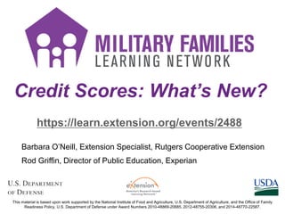 Credit Scores: What’s New?
https://learn.extension.org/events/2488
This material is based upon work supported by the National Institute of Food and Agriculture, U.S. Department of Agriculture, and the Office of Family
Readiness Policy, U.S. Department of Defense under Award Numbers 2010-48869-20685, 2012-48755-20306, and 2014-48770-22587.
Barbara O’Neill, Extension Specialist, Rutgers Cooperative Extension
Rod Griffin, Director of Public Education, Experian
 