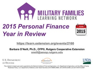 2015 Personal Finance
Year in Review
https://learn.extension.org/events/2160
This material is based upon work supported by the National Institute of Food and Agriculture, U.S. Department of Agriculture, and the Office of Family
Readiness Policy, U.S. Department of Defense under Award Numbers 2010-48869-20685, 2012-48755-20306, and 2014-48770-22587.
Barbara O’Neill, Ph.D., CFP®, Rutgers Cooperative Extension
oneill@aesop.rutgers.edu
 