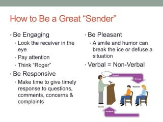 How to Be a Great “Sender”
• Be Engaging
• Look the receiver in the
eye
• Pay attention
• Think “Roger”
• Be Responsive
• Make time to give timely
response to questions,
comments, concerns &
complaints
• Be Pleasant
• A smile and humor can
break the ice or defuse a
situation
• Verbal = Non-Verbal
 