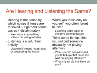 Are Hearing and Listening the Same?
• Hearing is the sense by
which noises & tones are
received – it gathers sound
waves indiscriminately
• We can hear something
without choosing to listen
• Listening is a voluntary
activity
• Listening includes interpreting
or processing the sound
• When you focus only on
yourself, you often forget
to listen
• Listening is the basis of
effective communication
• Think about the last time
you noticed someone
obviously not paying
attention
• What specific behaviors led
you to believe that he or she
was not paying attention?
• What impact did this have on
you?
 