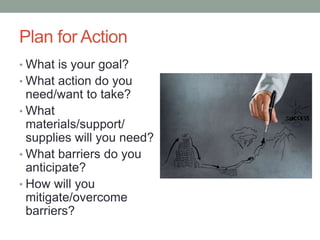 Plan for Action
• What is your goal?
• What action do you
need/want to take?
• What
materials/support/
supplies will you need?
• What barriers do you
anticipate?
• How will you
mitigate/overcome
barriers?
 