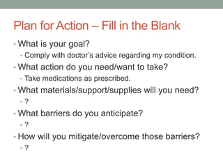 Plan for Action – Fill in the Blank
• What is your goal?
• Comply with doctor’s advice regarding my condition.
• What action do you need/want to take?
• Take medications as prescribed.
• What materials/support/supplies will you need?
• ?
• What barriers do you anticipate?
• ?
• How will you mitigate/overcome those barriers?
• ?
 