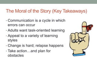 The Moral of the Story (Key Takeaways)
• Communication is a cycle in which
errors can occur
• Adults want task-oriented learning
• Appeal to a variety of learning
styles
• Change is hard; relapse happens
• Take action…and plan for
obstacles
 