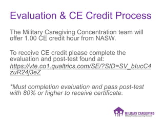 Evaluation & CE Credit Process
The Military Caregiving Concentration team will
offer 1.00 CE credit hour from NASW.
To receive CE credit please complete the
evaluation and post-test found at:
https://vte.co1.qualtrics.com/SE/?SID=SV_bIucC4
zuR24j3eZ
*Must completion evaluation and pass post-test
with 80% or higher to receive certificate.
 