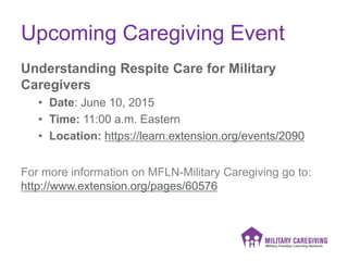 Upcoming Caregiving Event
Understanding Respite Care for Military
Caregivers
• Date: June 10, 2015
• Time: 11:00 a.m. Eastern
• Location: https://learn.extension.org/events/2090
For more information on MFLN-Military Caregiving go to:
http://www.extension.org/pages/60576
 