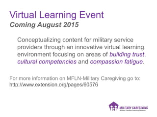 Virtual Learning Event
Conceptualizing content for military service
providers through an innovative virtual learning
environment focusing on areas of building trust,
cultural competencies and compassion fatigue.
For more information on MFLN-Military Caregiving go to:
http://www.extension.org/pages/60576
Coming August 2015
 