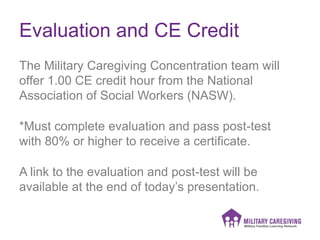 Evaluation and CE Credit
The Military Caregiving Concentration team will
offer 1.00 CE credit hour from the National
Association of Social Workers (NASW).
*Must complete evaluation and pass post-test
with 80% or higher to receive a certificate.
A link to the evaluation and post-test will be
available at the end of today’s presentation.
 