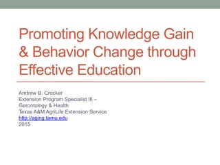 Promoting Knowledge Gain
& Behavior Change through
Effective Education
Andrew B. Crocker
Extension Program Specialist III –
Gerontology & Health
Texas A&M AgriLife Extension Service
http://aging.tamu.edu
2015
 
