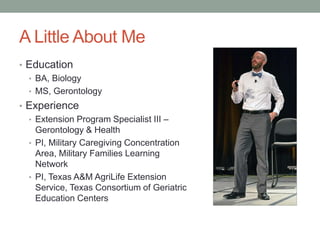 A Little About Me
• Education
• BA, Biology
• MS, Gerontology
• Experience
• Extension Program Specialist III –
Gerontology & Health
• PI, Military Caregiving Concentration
Area, Military Families Learning
Network
• PI, Texas A&M AgriLife Extension
Service, Texas Consortium of Geriatric
Education Centers
 