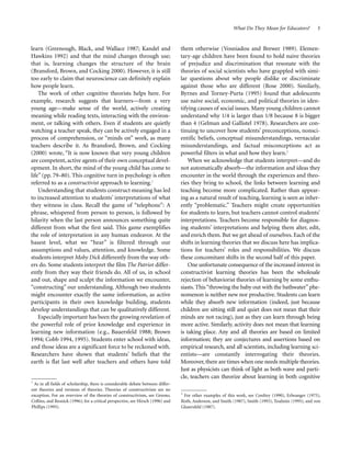 What Do They Mean for Educators?

learn (Greenough, Black, and Wallace 1987; Kandel and
Hawkins 1992) and that the mind changes through use;
that is, learning changes the structure of the brain
(Bransford, Brown, and Cocking 2000). However, it is still
too early to claim that neuroscience can definitely explain
how people learn.
The work of other cognitive theorists helps here. For
example, research suggests that learners—from a very
young age—make sense of the world, actively creating
meaning while reading texts, interacting with the environment, or talking with others. Even if students are quietly
watching a teacher speak, they can be actively engaged in a
process of comprehension, or “minds on” work, as many
teachers describe it. As Bransford, Brown, and Cocking
(2000) wrote, “It is now known that very young children
are competent, active agents of their own conceptual development. In short, the mind of the young child has come to
life” (pp. 79–80). This cognitive turn in psychology is often
referred to as a constructivist approach to learning.1
Understanding that students construct meaning has led
to increased attention to students’ interpretations of what
they witness in class. Recall the game of “telephone”: A
phrase, whispered from person to person, is followed by
hilarity when the last person announces something quite
different from what the first said. This game exemplifies
the role of interpretation in any human endeavor. At the
basest level, what we “hear” is filtered through our
assumptions and values, attention, and knowledge. Some
students interpret Moby Dick differently from the way others do. Some students interpret the film The Patriot differently from they way their friends do. All of us, in school
and out, shape and sculpt the information we encounter,
“constructing” our understanding. Although two students
might encounter exactly the same information, as active
participants in their own knowledge building, students
develop understandings that can be qualitatively different.
Especially important has been the growing revelation of
the powerful role of prior knowledge and experience in
learning new information (e.g., Bauersfeld 1988; Brown
1994; Cobb 1994, 1995). Students enter school with ideas,
and those ideas are a significant force to be reckoned with.
Researchers have shown that students’ beliefs that the
earth is flat last well after teachers and others have told

1
As in all fields of scholarship, there is considerable debate between different theories and versions of theories. Theories of constructivism are no
exception. For an overview of the theories of constructivism, see Greeno,
Collins, and Resnick (1996); for a critical perspective, see Hirsch (1996) and
Phillips (1995).

3

them otherwise (Vosniadou and Brewer 1989). Elementary-age children have been found to hold naive theories
of prejudice and discrimination that resonate with the
theories of social scientists who have grappled with similar questions about why people dislike or discriminate
against those who are different (Rose 2000). Similarly,
Byrnes and Torney-Purta (1995) found that adolescents
use naive social, economic, and political theories in identifying causes of social issues. Many young children cannot
understand why 1/4 is larger than 1/8 because 8 is bigger
than 4 (Gelman and Gallistel 1978). Researchers are continuing to uncover how students’ preconceptions, nonscientific beliefs, conceptual misunderstandings, vernacular
misunderstandings, and factual misconceptions act as
powerful filters in what and how they learn.2
When we acknowledge that students interpret—and do
not automatically absorb—the information and ideas they
encounter in the world through the experiences and theories they bring to school, the links between learning and
teaching become more complicated. Rather than appearing as a natural result of teaching, learning is seen as inherently “problematic.” Teachers might create opportunities
for students to learn, but teachers cannot control students’
interpretations. Teachers become responsible for diagnosing students’ interpretations and helping them alter, edit,
and enrich them. But we get ahead of ourselves. Each of the
shifts in learning theories that we discuss here has implications for teachers’ roles and responsibilities. We discuss
these concomitant shifts in the second half of this paper.
One unfortunate consequence of the increased interest in
constructivist learning theories has been the wholesale
rejection of behaviorist theories of learning by some enthusiasts. This “throwing the baby out with the bathwater” phenomenon is neither new nor productive. Students can learn
while they absorb new information (indeed, just because
children are sitting still and quiet does not mean that their
minds are not racing), just as they can learn through being
more active. Similarly, activity does not mean that learning
is taking place. Any and all theories are based on limited
information; they are conjectures and assertions based on
empirical research, and all scientists, including learning scientists—are constantly interrogating their theories.
Moreover, there are times when one needs multiple theories.
Just as physicists can think of light as both wave and particle, teachers can theorize about learning in both cognitive
2
For other examples of this work, see Confrey (1990), Erlwanger (1975),
Roth, Anderson, and Smith (1987), Smith (1993), Toulmin (1995), and von
Glasersfeld (1987).

 