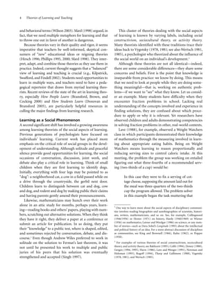 4

Theories of Learning and Teaching

and behavioral terms (Wilson 2003). Sfard (1998) argued, in
fact, that we need multiple metaphors for learning and that
to throw one out in favor of another is dangerous.
Because theories vary in their quality and rigor, it seems
imperative that teachers be well-informed, skeptical consumers of “new” educational ideas or reigning theories
(Hirsch 1996; Phillips 1995, 2000; Sfard 1998). They interpret, adapt, and combine those theories as they use them in
practice. Indeed, current thought suggests that a “balanced”
view of learning and teaching is crucial (e.g., Kilpatrick,
Swafford, and Findell 2002). Students need opportunities to
learn in multiple ways, and teachers need to have a pedagogical repertoire that draws from myriad learning theorists. Recent reviews of the state of the art in learning theory, especially How People Learn (Bransford, Brown, and
Cocking 2000) and How Students Learn (Donovan and
Bransford 2005), are particularly helpful resources in
culling the major findings from learning research.
Learning as a Social Phenomenon
A second significant shift has involved a growing awareness
among learning theorists of the social aspects of learning.
Previous generations of psychologists have focused on
individuals’ learning. Current work has placed more
emphasis on the critical role of social groups in the development of understanding. Although solitude and peaceful
silence provide good opportunities for learning, the social
occasions of conversation, discussion, joint work, and
debate also play a critical role in learning. Think of small
children when they are first learning to identify dogs.
Initially, everything with four legs may be pointed to as
“dog”: a neighborhood cat, a cow in a field passed while on
a drive through the countryside, the gerbil next door.
Children learn to distinguish between cat and dog, cow
and dog, and rodent and dog by making public their claims
and having parents gently amend their pronouncements.
Likewise, mathematicians may hunch over their work
alone in an attic study for months, perhaps years, learning—reading books and others’ papers, playing with numbers, scratching out alternative solutions. When they think
they have it right, they deliver a paper at a conference or
submit an article for publication. In so doing, they put
their “knowledge” to a public test, where is shaped, edited,
and sometimes rejected by conversation, debate, and discourse.3 Even though Andrew Wiles preferred to work in
solitude on the solution to Fermat’s last theorem, it was
not until he presented his work to multiple and public
juries of his peers that his solution was eventually
strengthened and accepted (Singh 1997).

This cluster of theories dealing with the social aspects
of learning is known by varying labels, including social
constructivism, sociocultural theory, or activity theory.
Many theorists identified with these traditions trace their
ideas back to Vygotsky (1978, 1981; see also Wertsch 1981,
1985), a psychologist who theorized about the influence of
the social world on an individual’s development.4
Although these theories are not all identical—indeed,
there are some considerable differences—they share some
concerns and beliefs. First is the point that knowledge is
inseparable from practice: we know by doing. This means
that we need to look at people while they are doing something meaningful—that is, working on authentic problems—if we want to “see” what they know. Let us consider an example. Many students have difficulty when they
encounter fraction problems in school. Lacking real
understanding of the concepts involved and experience in
finding solutions, they are confused about which procedure to apply or why it is relevant. Yet researchers have
observed children and adults demonstrating competencies
in solving fraction problems in other, real-world contexts.
Lave (1988), for example, observed a Weight Watchers
class in which participants demonstrated their knowledge
of mathematics through the measuring involved in learning about appropriate eating habits. Being on Weight
Watchers means learning to reason proportionally and
reducing serving sizes to control caloric intake. At this
meeting, the problem the group was working on entailed
figuring out what three-fourths of a recommended serving (two-thirds of a cup) would be:
In this case they were to fix a serving of cottage cheese, supposing the amount laid out for
the meal was three-quarters of the two-thirds
cup the program allowed. The problem solver
in this example began the task muttering that
3
One way to learn more about the social aspects of disciplinary communities involves reading biographies and autobiographies of scientists, historians, writers, mathematicians, and so on. See, for example, Collingwood
(1946/1956) or Hexter (1971) on history, Hardy (1940/1969) or Wiener
(1956) on mathematics, Latour and Woolgar (1986) on science, or any number of stories—such as Dava Sobel’s Longitude (1995) about the intellectual
and political history of an idea. For a more abstract discussion of disciplines
as communities, see King and Brownell (1966), Kuhn (1962), or Popper
(1958).
4

For examples of various theories of social constructivism, sociocultural
theory, and activity theory, see Bakhurst (1995), Cobb (1994), Dewey (1988),
Gergen (1994, 1995), Harre (1986), Lave and Wenger (1991), Newman and
Holzman (1993), Rogoff (1994), Tharp and Gallimore (1988), Vygotsky
(1978, 1981), and Wertsch (1985).

 