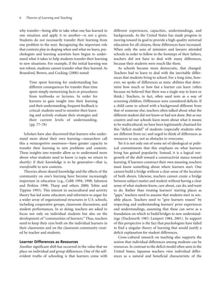 6

Theories of Learning and Teaching

why transfer—being able to take what one has learned in
one situation and apply it to another—is not a given.
Students do not necessarily transfer their learning from
one problem to the next. Recognizing the important role
that contexts play in shaping when and what we learn, psychologists and learning scientists have begun to understand what it takes to help students transfer their learning
to new situations. For example, if the initial learning was
not robust, students cannot transfer what they learned. As
Bransford, Brown, and Cocking (2000) noted:
Time spent learning for understanding has
different consequences for transfer than time
spent simply memorizing facts or procedures
from textbooks or lectures. In order for
learners to gain insight into their learning
and their understanding, frequent feedback is
critical: students need to monitor their learning and actively evaluate their strategies and
their current levels of understanding.
(pp. 77–78)
Scholars have also discovered that learners who understand more about their own learning—researchers call
this a metacognitive awareness—have greater capacity to
transfer their learning to new problems and contexts.
These insights into transfer allow us to understand more
about what students need to know (a topic we return to
shortly) if their knowledge is to be generative—that is,
transferable to new contexts.
Theories about shared knowledge and the effects of the
community on one’s learning have become increasingly
important in education (e.g., Cobb 1994, 1998; Salomon
and Perkins 1998; Tharp and others 2000; Tobin and
Tippins 1993). This interest in sociocultural and activity
theory has led some educators and reformers to argue for
a wider array of organizational structures in U.S. schools,
including cooperative groups, classroom discussions, and
student performances. In so doing, teachers are asked to
focus not only on individual students but also on the
development of “communities of learners.” Thus, teachers
need to keep their eyes both on the individual learners in
their classrooms and on the classroom community created by teacher and students.
Learner Differences as Resources
Another significant shift has occurred in the value that we
place on individual and group differences. One of the selfevident truths of schooling is that learners come with

different experiences, capacities, understandings, and
backgrounds. As the United States has made progress in
moving toward its goal to provide a high-quality universal
education for all citizens, those differences have increased.
When only the sons of ministers and lawyers attended
schools in order to follow in the footsteps of their fathers,
teachers did not have to deal with many differences,
because their students were much like them.
As schools became more democratic, that changed.
Teachers had to learn to deal with the inevitable differences that students bring to school. For a long time, however, we spoke of differences as static abilities that determine how much or how fast a learner can learn (often
because we believed that there was a single way to learn or
think.) Teachers, in fact, often used tests as a way of
screening children. Differences were considered deficits. If
a child came to school with a background different from
that of someone else, teachers often talked about what the
different student did not know or had not done. But as our
country and our schools learn more about what it means
to be multicultural, we have been legitimately chastised for
this “deficit model” of students (especially students who
are different from us) and urged to think of differences as
resources to use, not as obstacles to overcome.
Yet it is not only out of some set of ideological or political commitments that this emphasis on what learners
bring has gained popularity. Instead, it is a logical outgrowth of the shift toward a constructivist stance toward
learning. If learners construct their own meaning, teachers
must know something about where learners start. One
cannot build a bridge without a clear sense of the location
of both shores. Likewise, teachers cannot create a bridge
between subject matter and student without having a clear
sense of what students know, care about, can do, and want
to do. Rather than treating learners’ starting places as
“gaps,” teachers need to assume that students start in sensible places. Teachers need to “give learners reason” by
respecting and understanding learners’ prior experiences
and understandings, assuming that these can serve as a
foundation on which to build bridges to new understandings (Duckworth 1987; Lampert 1984, 2001). In support
of this perspective is the fact that psychologists have failed
to find a singular theory of learning that would justify a
deficit explanation for student differences.
Cross-cultural research on teaching also supports the
notion that individual differences among students can be
resources. In contrast to the deficit model often seen in the
United States, Japanese teachers view individual differences as a natural and beneficial characteristic of the

 