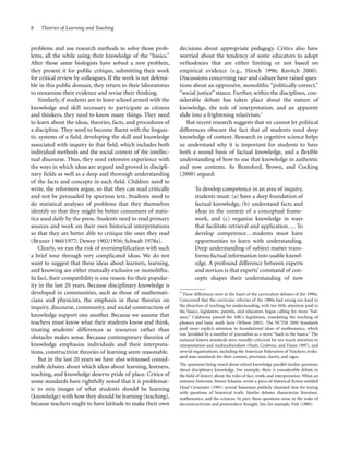 8

Theories of Learning and Teaching

problems and use research methods to solve those problems, all the while using their knowledge of the “basics.”
After those same biologists have solved a new problem,
they present it for public critique, submitting their work
for critical review by colleagues. If the work is not defensible in this public domain, they return to their laboratories
to reexamine their evidence and revise their thinking.
Similarly, if students are to leave school armed with the
knowledge and skill necessary to participate as citizens
and thinkers, they need to know many things. They need
to learn about the ideas, theories, facts, and procedures of
a discipline. They need to become fluent with the linguistic systems of a field, developing the skill and knowledge
associated with inquiry in that field, which includes both
individual methods and the social context of the intellectual discourse. Thus, they need extensive experience with
the ways in which ideas are argued and proved in disciplinary fields as well as a deep and thorough understanding
of the facts and concepts in each field. Children need to
write, the reformers argue, so that they can read critically
and not be persuaded by spurious text. Students need to
do statistical analyses of problems that they themselves
identify so that they might be better consumers of statistics used daily by the press. Students need to read primary
sources and work on their own historical interpretations
so that they are better able to critique the ones they read
(Bruner 1960/1977; Dewey 1902/1956; Schwab 1978a).
Clearly, we run the risk of oversimplification with such
a brief tour through very complicated ideas. We do not
want to suggest that these ideas about learners, learning,
and knowing are either mutually exclusive or monolithic.
In fact, their compatibility is one reason for their popularity in the last 20 years. Because disciplinary knowledge is
developed in communities, such as those of mathematicians and physicists, the emphasis in these theories on
inquiry, discourse, community, and social construction of
knowledge support one another. Because we assume that
teachers must know what their students know and think,
treating students’ differences as resources rather than
obstacles makes sense. Because contemporary theories of
knowledge emphasize individuals and their interpretations, constructivist theories of learning seem reasonable.
But in the last 20 years we have also witnessed considerable debates about which ideas about learning, learners,
teaching, and knowledge deserve pride of place. Critics of
some standards have rightfully noted that it is problematic to mix images of what students should be learning
(knowledge) with how they should be learning (teaching),
because teachers ought to have latitude to make their own

decisions about appropriate pedagogy. Critics also have
worried about the tendency of some educators to adopt
orthodoxies that are either limiting or not based on
empirical evidence (e.g., Hirsch 1996; Ravitch 2000).
Discussions concerning race and culture have raised questions about an oppressive, monolithic “politically correct,”
“social justice” stance. Further, within the disciplines, considerable debate has taken place about the nature of
knowledge, the role of interpretation, and an apparent
slide into a frightening relativism.5
But recent research suggests that we cannot let political
differences obscure the fact that all students need deep
knowledge of content. Research in cognitive science helps
us understand why it is important for students to have
both a sound basis of factual knowledge, and a flexible
understanding of how to use that knowledge in authentic
and new contexts. As Bransford, Brown, and Cocking
(2000) argued:
To develop competence in an area of inquiry,
students must: (a) have a deep foundation of
factual knowledge, (b) understand facts and
ideas in the context of a conceptual framework, and (c) organize knowledge in ways
that facilitate retrieval and application…. To
develop competence…students must have
opportunities to learn with understanding.
Deep understanding of subject matter transforms factual information into usable knowledge. A profound difference between experts
and novices is that experts’ command of concepts shapes their understanding of new
5

These differences were at the heart of the curriculum debates of the 1990s.
Concerned that the curricular reforms of the 1980s had swung too hard in
the direction of teaching for understanding, with too little attention paid to
the basics, legislators, parents, and educators began calling for more “balance.” California passed the ABCs legislation, mandating the teaching of
phonics and basic math facts (Wilson 2003). The NCTM 2000 Standards
paid more explicit attention to foundational ideas of mathematics, which
was heralded by a number of journalists as a move “back to the basics.” The
national history standards were roundly criticized for too much attention to
interpretation and multiculturalism (Nash, Crabtree, and Dunn 1997), and
several organizations, including the American Federation of Teachers, evaluated state standards for their content, precision, clarity, and rigor.

The questions being raised about school knowledge parallel similar questions
about disciplinary knowledge. For example, there is considerable debate in
the field of history about the roles of fact, truth, and interpretation. When an
eminent historian, Simon Schama, wrote a piece of historical fiction entitled
Dead Certainties (1991) several historians publicly chastised him for toying
with questions of historical truth. Similar debates characterize literature,
mathematics, and the sciences. In part, these questions arose in the wake of
deconstructivism and postmodern thought. See, for example, Fish (1980).

 