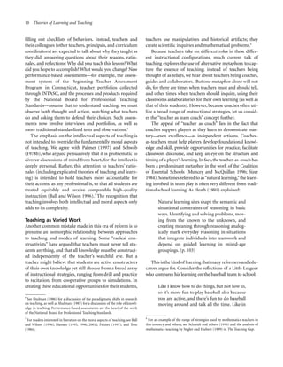 10 Theories of Learning and Teaching

filling out checklists of behaviors. Instead, teachers and
their colleagues (other teachers, principals, and curriculum
coordinators) are expected to talk about why they taught as
they did, answering questions about their reasons, rationales, and reflections: Why did you teach this lesson? What
did you hope to accomplish? What would you change? New
performance-based assessments—for example, the assessment system of the Beginning Teacher Assessment
Program in Connecticut, teacher portfolios collected
through INTASC, and the processes and products required
by the National Board for Professional Teaching
Standards—assume that to understand teaching, we must
observe both thought and action, watching what teachers
do and asking them to defend their choices. Such assessments now involve interviews and portfolios, as well as
more traditional standardized tests and observations.6
The emphasis on the intellectual aspects of teaching is
not intended to override the fundamentally moral aspects
of teaching. We agree with Palmer (1997) and Schwab
(1978b), who argued persuasively that it is problematic to
divorce discussions of mind from heart, for the intellect is
deeply personal. Rather, this attention to teachers’ rationales (including explicated theories of teaching and learning) is intended to hold teachers more accountable for
their actions, as any professional is, so that all students are
treated equitably and receive comparable high-quality
instruction (Ball and Wilson 1996).7 The recognition that
teaching involves both intellectual and moral aspects only
adds to its complexity.
Teaching as Varied Work
Another common mistake made in this era of reform is to
presume an isomorphic relationship between approaches
to teaching and modes of learning. Some “radical constructivists” have argued that teachers must never tell students anything, and that all knowledge must be constructed independently of the teacher’s watchful eye. But a
teacher might believe that students are active constructors
of their own knowledge yet still choose from a broad array
of instructional strategies, ranging from drill and practice
to recitation, from cooperative groups to simulations. In
creating these educational opportunities for their students,
6

See Shulman (1986) for a discussion of the paradigmatic shifts in research
on teaching, as well as Shulman (1987) for a discussion of the role of knowledge in teaching. Performance-based assessments are the heart of the work
of the National Board for Professional Teaching Standards.
7

For readers interested in literature on the moral aspects of teaching, see Ball
and Wilson (1996), Hansen (1995, 1996, 2001), Palmer (1997), and Tom
(1984).

teachers use manipulatives and historical artifacts; they
create scientific inquiries and mathematical problems.8
Because teachers take on different roles in these different instructional configurations, much current talk of
teaching explores the use of alternative metaphors to capture the essence of teaching; instead of teachers being
thought of as tellers, we hear about teachers being coaches,
guides and collaborators. But one metaphor alone will not
do, for there are times when teachers must and should tell,
and other times when teachers should inquire, using their
classrooms as laboratories for their own learning (as well as
that of their students). However, because coaches often utilize a broad range of instructional strategies, let us consider the “teacher as team coach” concept further.
The appeal of “teacher as coach” lies in the fact that
coaches support players as they learn to demonstrate mastery—even excellence—as independent artisans. Coachesas-teachers must help players develop foundational knowledge and skill, provide opportunities for practice, facilitate
classroom discourse, and keep an eye on the structure and
timing of a player’s learning. In fact, the teacher-as-coach has
been a predominant metaphor in the work of the Coalition
of Essential Schools (Muncey and McQuillan 1996; Sizer
1984). Sometimes referred to as “natural learning,” the learning involved in team play is often very different from traditional school learning. As Heath (1991) explained:
Natural learning sites shape the semantic and
situational constraints of reasoning in basic
ways. Identifying and solving problems, moving from the known to the unknown, and
creating meaning through reasoning analogically mark everyday reasoning in situations
that integrate individuals into teamwork and
depend on guided learning in mixed-age
groupings. (p. 103)
This is the kind of learning that many reformers and educators argue for. Consider the reflections of a Little Leaguer
who compares his learning on the baseball team to school:
Like I know how to do things, but not how to,
so it’s more fun to play baseball also because
you are active, and there’s fun to do baseball
moving around and talk all the time. Like in
8
For an example of the range of strategies used by mathematics teachers in
this country and others, see Schmidt and others (1996) and the analysis of
mathematics teaching by Stigler and Hiebert (1999) in The Teaching Gap.

 