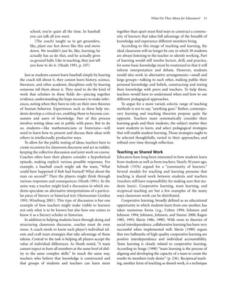 What Do They Mean for Educators? 11

school, you’re quiet all the time. In baseball
you can talk all you want.
[The coach] taught us to get grounders,
like, plant our feet down like this and move
down. We wouldn’t just be, like, learning; he
actually has us do that, and he actually gives
us ground balls. Like in teaching, they just tell
you how to do it. (Heath 1991, p. 107)
Just as students cannot learn baseball simply by hearing
the coach tell about it, they cannot learn history, science,
literature, and other academic disciplines only by hearing
someone tell them about it. They need to do the kind of
work that scholars in these fields do—piecing together
evidence, understanding the leaps necessary to make inferences, noting when they have to rely on their own theories
of human behavior. Experiences such as these help students develop a critical eye, enabling them to become consumers and users of knowledge. Part of this process
involves testing ideas out in public with peers. But to do
so, students—like mathematicians or historians—will
need to learn how to present and discuss their ideas with
others in intellectually productive ways.
To allow for the public testing of ideas, teachers have to
create occasions for classroom discourse and act as rudder,
keeping the collective discussion and joint work on course.
Coaches often have their players consider a hypothetical
episode, making explicit various possible responses. For
example, a baseball coach might ask the team, “What
could have happened if Rob had bunted? What about the
man on second?” Then the players might think through
various responses and consequences (Heath 1991). In the
same way, a teacher might lead a discussion in which students speculate on alternative interpretations of a particular piece of literary or historical text (Hartoonian-Gordon
1991; Wineburg 2001). This type of discussion is but one
example of how teachers might make visible to learners
not only what is to be known but also how one comes to
know it as a literary scholar or historian.
In addition to helping students learn through doing and
structuring classroom discourse, coaches must do even
more. A coach needs to know each player’s individual talents and craft team strategies that take advantage of those
talents. Central to the task is helping all players accept the
value of individual differences. As Heath noted, “A team
cannot expect to have all members at the same level of ability in the same complex skills.” In much the same way,
teachers who believe that knowledge is constructed and
that groups of students and teachers can learn more

together than apart must find ways to construct a community of learners that takes full advantage of the breadth of
knowledge and experience different members bring.
According to this image of teaching and learning, the
ideal classroom will no longer be one in which 30 students
are always listening to the teacher or silently working. Part
of learning would still involve lecture, drill, and practice,
for some basic knowledge must be routinized so that it will
inform interpretation and debate. However, students
would also work in alternative arrangements—small and
large groups—talking to each other, making public their
personal knowledge and beliefs, constructing and testing
their knowledge with peers and teachers. To help them,
teachers would have to understand when and how to use
different pedagogical approaches.
To argue for a more varied, eclectic range of teaching
methods is not to say, “anything goes.” Rather, contemporary learning and teaching theorists propose quite the
opposite. Teachers must systematically consider their
learning goals and their students, the subject matter they
want students to learn, and select pedagogical strategies
that will enable student learning. Those strategies ought to
be selected thoughtfully, varied in their approaches, and
refined over time through reflection.
Teaching as Shared Work
Educators have long been interested in how students learn
from students as well as from teachers. Nearly 30 years ago,
Schwab (1976) argued for a “community of learners.”
Several models for teaching and learning presume that
teaching is shared work between students and teachers
(teachers still have responsibility for making sure that students learn). Cooperative learning, team learning, and
reciprocal teaching are but a few examples of the many
ways classroom work can be distributed.
Cooperative learning, broadly defined as an educational
opportunity in which students learn from one another, has
taken numerous forms (e.g., Cohen 1994; Johnson and
Johnson 1994; Johnson, Johnson, and Stanne 2000; Kagan
1985, 1993; Slavin 1986, 1990). With roots in theories of
social interdependence, collaborative learning has been very
successful when implemented well. Slavin (1990) argues
that two hallmarks of high-quality cooperative learning are
positive interdependence and individual accountability.
Team learning is closely related to cooperative learning.
According to Senge (1990) “team learning is the process of
aligning and developing the capacity of a team to create the
results its members truly desire” (p. 236). Reciprocal teaching, another form of teaching as shared work, is a technique

 