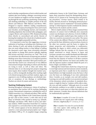 12 Theories of Learning and Teaching

used to develop comprehension of text in which teacher and
students take turns leading a dialogue concerning sections
of a text. Students are taught to use four strategies in working through the text: predicting, questioning, summarizing,
and clarifying misleading or complex portions of the text
(Brown and Palincsar 1989; Palincsar and Brown 1984).
Designed to improve children’s reading comprehension,
modifications of reciprocal teaching have been used to teach
poor decoders, second-language learners, and nonreaders,
including adaptations that involved other pedagogies, such
as jigsaw (Brown and Campione 1996). Reciprocal teaching
draws directly on sociocultural and activity theories of
learning that emphasize the critical role of authentic participation in meaningful, purposeful activities.
It is important to note here that suggesting a reconceptualization of teaching as including more listening to students, sharing of work, and asking of probing questions
does not mean telling teachers to stop talking or holding
the classroom’s center stage. Some overzealous reformers
urge teachers to change their practice radically, implying
that lectures and direct instruction are “bad.” This is not
our intent here; the effectiveness of inquiring into students’
thinking versus direct instruction is an empirical question
yet to be thoroughly researched. Most good teachers presume that they need to use a broad array of very different
instructional strategies depending on whom and what they
are trying to teach, as well as when and where. The
reformist ideas we are discussing here propose integrating
more inquiry about students’ thought into teachers’ practices, as well as strategically deciding when teaching ought
to be shared among teachers and their students. Again, our
argument is one of shifting emphasis, not wholesale rejection or acceptance of one ideology or methodology.
Teachers are eclectic by nature and necessity.
Teaching Challenging Content
Running throughout contemporary visions of teaching is
an assumption that teachers will be teaching challenging
content. International comparisons, including the work of
TIMSS researchers (e.g., Schmidt and others 1996) and Ma
(1999), suggest that students in the United States typically
get fed a diet of thin content, “a mile wide and an inch
deep,” as Schmidt is often quoted as saying (e.g., Schmidt,
McKnight, and Raizen 1996). Both in survey and videotape analyses, TIMSS researchers found that U.S. students
were exposed to a curriculum that was thin and fragmented. “The content appears to be less advanced and is presented in a more piecemeal and prescriptive way” (Stigler
and Hiebert 1999, p. 57). In snapshot images comparing

mathematics lessons in the United States, Germany, and
Japan, these researchers found the distinguishing characteristics of U.S. lessons to be “learning terms and practicing procedures.” German lessons, which tended to be
teacher directed, focused on “developing advanced procedures.” Japanese lessons emphasized “structured problem
solving” in which Japanese teachers mediated the relationship between the students and the content.
More in-depth analyses of these images examined three
indicators of content: level of difficulty, how extensively
content was developed, and coherence. In level of difficulty, U.S. eighth graders studied topics that students in the
other two countries encountered a year earlier. The nature
of the content also differed. Whereas U.S. lessons did not
go beyond the basic definitions and procedures, lessons in
the other two countries used the basics to explore the
deeper properties and relationships in mathematics.
Regarding the degree to which content was elaborated,
findings indicate that the concepts in U.S. lessons were
simply mentioned or stated, whereas in Japan and
Germany concepts were usually developed and elaborated.
Finally, with respect to lesson coherence, the researchers
found that the majority of teachers in all three countries
made explicit links between one lesson and another, but
only the Japanese teachers routinely linked the parts of a
lesson (Stigler and Hiebert 1999).
Although the United States clearly has a long way to go
to meet high national and international content standards,
an important point that is usually lost in the sometimes
heated debates over high standards versus the basics is that
even the basics are challenging if one truly understands
them. Consider, as an example, even and odd numbers.
Learning even and odd numbers is an uncontroversial part
of the elementary school curriculum. In standards documents, it might be listed as “students will be able to identify even and odd numbers.” Although most of us would
feel relatively confident in our ability to identify an even
number, there is much more to it than that relatively simplistic statement. Consider three relevant definitions that
are mathematically equivalent:
Fair share: A number N is even if it can be
divided into two (equal) parts with nothing
left over. (Algebraically, N = 2 x k; i.e., k + k.)
Pair: A number N is even if it can be divided
into twos (pairs) with nothing left over.
(Algebraically, N = k x 2; i.e., 2 + 2 + 2 + ... + 2
[k terms].)

 