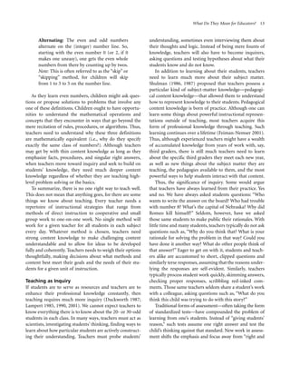 What Do They Mean for Educators? 13

Alternating: The even and odd numbers
alternate on the (integer) number line. So,
starting with the even number 0 (or 2, if 0
makes one uneasy), one gets the even whole
numbers from there by counting up by twos.
Note: This is often referred to as the “skip” or
“skipping” method, for children will skip
from 1 to 3 to 5 on the number line.
As they learn even numbers, children might ask questions or propose solutions to problems that involve any
one of these definitions. Children ought to have opportunities to understand the mathematical operations and
concepts that they encounter in ways that go beyond the
mere recitation of rules, procedures, or algorithms. Thus,
teachers need to understand why these three definitions
are mathematically equivalent (i.e., why do they specify
exactly the same class of numbers?). Although teachers
may get by with thin content knowledge as long as they
emphasize facts, procedures, and singular right answers,
when teachers move toward inquiry and seek to build on
students’ knowledge, they need much deeper content
knowledge regardless of whether they are teaching highlevel problem solving or the basics.
To summarize, there is no one right way to teach well.
This does not mean that anything goes, for there are some
things we know about teaching. Every teacher needs a
repertoire of instructional strategies that range from
methods of direct instruction to cooperative and small
group work to one-on-one work. No single method will
work for a given teacher for all students in each subject
every day. Whatever method is chosen, teachers need
strong content knowledge to make challenging content
understandable and to allow for ideas to be developed
fully and coherently. Teachers needs to weigh their options
thoughtfully, making decisions about what methods and
content best meet their goals and the needs of their students for a given unit of instruction.
Teaching as Inquiry
If students are to serve as resources and teachers are to
enhance their professional knowledge constantly, then
teaching requires much more inquiry (Duckworth 1987;
Lampert 1985, 1990, 2001). We cannot expect teachers to
know everything there is to know about the 20- or 30-odd
students in each class. In many ways, teachers must act as
scientists, investigating students’ thinking, finding ways to
learn about how particular students are actively constructing their understanding. Teachers must probe students’

understanding, sometimes even interviewing them about
their thoughts and logic. Instead of being mere founts of
knowledge, teachers will also have to become inquirers,
asking questions and testing hypotheses about what their
students know and do not know.
In addition to learning about their students, teachers
need to learn much more about their subject matter.
Shulman (1986, 1987) proposed that teachers possess a
particular kind of subject-matter knowledge—pedagogical content knowledge—that allowed them to understand
how to represent knowledge to their students. Pedagogical
content knowledge is born of practice. Although one can
learn some things about powerful instructional representations outside of teaching, most teachers acquire this
form of professional knowledge through teaching. Such
learning continues over a lifetime (Feiman-Nemser 2001).
Thus, although experienced teachers might have a wealth
of accumulated knowledge from years of work with, say,
third graders, there is still much teachers need to learn
about the specific third graders they meet each new year,
as well as new things about the subject matter they are
teaching, the pedagogies available to them, and the most
powerful ways to help students interact with that content.
Thus, the significance of inquiry. Some would argue
that teachers have always learned from their practice. Yes
and no. We have always asked students questions: “Who
wants to write the answer on the board? Who had trouble
with number 8? What’s the capital of Nebraska? Why did
Romeo kill himself?” Seldom, however, have we asked
those same students to make public their rationales. With
little time and many students, teachers typically do not ask
questions such as, “Why do you think that? What is your
rationale for solving the problem in that way? Could you
have done it another way? What do other people think of
that answer?” Eager to get on with it, students and teachers alike are accustomed to short, clipped questions and
similarly terse responses, assuming that the reasons underlying the responses are self-evident. Similarly, teachers
typically process student work quickly, skimming answers,
checking proper responses, scribbling red-inked comments. Those same teachers seldom share a student’s work
with a colleague, asking questions such as, “What do you
think this child was trying to do with this story?”
Traditional forms of assessment—often taking the form
of standardized tests—have compounded the problem of
learning from one’s students. Instead of “giving students’
reason,” such tests assume one right answer and test the
child’s thinking against that standard. New work in assessment shifts the emphasis and focus away from “right and

 