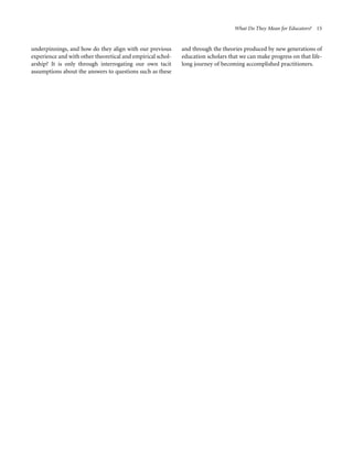 What Do They Mean for Educators? 15

underpinnings, and how do they align with our previous
experience and with other theoretical and empirical scholarship? It is only through interrogating our own tacit
assumptions about the answers to questions such as these

and through the theories produced by new generations of
education scholars that we can make progress on that lifelong journey of becoming accomplished practitioners.

 