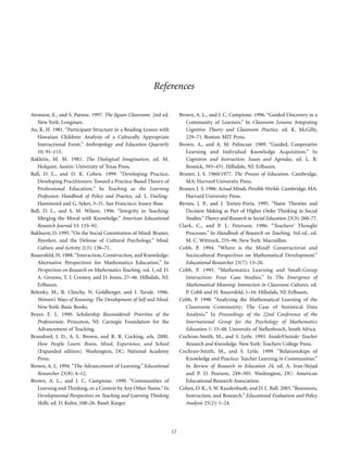 References
Aronson, E., and S. Patnoe. 1997. The Jigsaw Classroom. 2nd ed.
New York: Longman.
Au, K. H. 1981. “Participant Structure in a Reading Lesson with
Hawaiian Children: Analysis of a Culturally Appropriate
Instructional Event.” Anthropology and Education Quarterly
10: 91–115.
Bakhtin, M. M. 1981. The Dialogical Imagination, ed. M.
Holquist. Austin: University of Texas Press.
Ball, D. L., and D. K. Cohen. 1999. “Developing Practice,
Developing Practitioners: Toward a Practice-Based Theory of
Professional Education.” In Teaching as the Learning
Profession: Handbook of Policy and Practice, ed. L. DarlingHammond and G. Sykes, 3–31. San Francisco: Jossey-Bass.
Ball, D. L., and S. M. Wilson. 1996. “Integrity in Teaching:
Merging the Moral with Knowledge.” American Educational
Research Journal 33: 155–92.
Bakhurst, D. 1995. “On the Social Constitution of Mind: Bruner,
Ilyenkov, and the Defense of Cultural Psychology.” Mind,
Culture, and Activity 2(3): 158–71.
Bauersfeld, H. 1988. “Interaction, Construction, and Knowledge:
Alternative Perspectives for Mathematics Education.” In
Perspectives on Research on Mathematics Teaching, vol. 1, ed. D.
A. Grouws, T. J. Cooney, and D. Jones, 27–46. Hillsdale, NJ:
Erlbaum.
Belenky, M., B. Clinchy, N. Goldberger, and J. Tarule. 1986.
Women’s Ways of Knowing: The Development of Self and Mind.
New York: Basic Books.
Boyer, E. L. 1990. Scholarship Reconsidered: Priorities of the
Professoriate. Princeton, NJ: Carnegie Foundation for the
Advancement of Teaching.
Bransford, J. D., A. L. Brown, and R. R. Cocking, eds. 2000.
How People Learn: Brain, Mind, Experience, and School
(Expanded edition). Washington, DC: National Academy
Press.
Brown, A. L. 1994. “The Advancement of Learning.” Educational
Researcher 23(8): 4–12.
Brown, A. L., and J. C. Campione. 1990. “Communities of
Learning and Thinking, or a Context by Any Other Name.” In
Developmental Perspectives on Teaching and Learning Thinking
Skills, ed. D. Kuhn, 108–26. Basel: Karger.

Brown, A. L., and J. C. Campione. 1996. “Guided Discovery in a
Community of Learners.” In Classroom Lessons: Integrating
Cognitive Theory and Classroom Practice, ed. K. McGilly,
229–71. Boston: MIT Press.
Brown, A., and A. M. Palincsar. 1989. “Guided, Cooperative
Learning and Individual Knowledge Acquisition.” In
Cognition and Instruction: Issues and Agendas, ed. L. B.
Resnick, 393–451. Hillsdale, NJ: Erlbaum.
Bruner, J. S. 1960/1977. The Process of Education. Cambridge,
MA: Harvard University Press.
Bruner, J. S. 1986. Actual Minds, Possible Worlds. Cambridge, MA:
Harvard University Press.
Byrnes, J. P., and J. Torney-Purta. 1995. “Naive Theories and
Decision Making as Part of Higher Order Thinking in Social
Studies.” Theory and Research in Social Education 23(3): 260–77.
Clark, C., and P. L. Peterson. 1986. “Teachers’ Thought
Processes.” In Handbook of Research on Teaching, 3rd ed., ed.
M. C. Wittrock, 255–96. New York: Macmillan.
Cobb, P. 1994. “Where is the Mind? Constructivist and
Sociocultural Perspectives on Mathematical Development.”
Educational Researcher 23(7): 13–20.
Cobb, P. 1995. “Mathematics Learning and Small-Group
Interaction: Four Case Studies.” In The Emergence of
Mathematical Meaning: Interaction in Classroom Cultures, ed.
P. Cobb and H. Bauersfeld, 1–16. Hillsdale, NJ: Erlbaum.
Cobb, P. 1998. “Analyzing the Mathematical Learning of the
Classroom Community: The Case of Statistical Data
Analysis.” In Proceedings of the 22nd Conference of the
International Group for the Psychology of Mathematics
Education 1: 33–48. University of Stellenbosch, South Africa.
Cochran-Smith, M., and S. Lytle. 1993. Inside/Outside: Teacher
Research and Knowledge. New York: Teachers College Press.
Cochran-Smith, M., and S. Lytle. 1999. “Relationships of
Knowledge and Practice: Teacher Learning in Communities.”
In Review of Research in Education 24, ed. A. Iran-Nejad
and P. D. Pearson, 249–305. Washington, DC: American
Educational Research Association.
Cohen, D. K., S. W. Raudenbush, and D. L. Ball. 2003. “Resources,
Instruction, and Research.” Educational Evaluation and Policy
Analysis 25(2): 1–24.

17

 