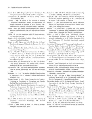 18 Theories of Learning and Teaching

Cohen, E. G. 1994. Designing Groupwork: Strategies for the
Heterogeneous Classroom. New York: Teachers College Press.
Collingwood, R. G. 1946/1956. The Idea of History. London:
Oxford University Press.
Confrey, J. 1990. “A Review of the Research on Student
Conceptions in Mathematics, Science, and Programming.” In
Review of Research in Education 16, ed. C. Cazden, 3–56.
Washington, DC: American Educational Research Association.
Cuban, L. 1993. How Teachers Taught: Constancy and Change in
American Classrooms, 1890–1990. New York: Teachers College
Press.
Cusick, P. A. 1992. The Educational System: Its Nature and Logic.
New York: McGraw-Hill.
Delpit, L. 1995. Other People’s Children: Cultural Conflict in the
Classroom. New York: Free Press.
Delpit, L., and J. Kilgour, eds. 2002. The Skin that We Speak:
Thoughts on Language and Culture in the Classroom. New York:
Free Press.
Dewey, J. 1902/1956. The Child and the Curriculum. Chicago:
University of Chicago Press.
Dewey, J. 1988. “How We Think: A Restatement of the Relation
of Reflective Thinking to the Educative Process.” In John
Dewey: The Later Works, 1925–1953, vol. 4, The Quest for
Certainty, ed. J. A. Boyston, 105–342. Carbondale: Southern
Illinois University Press.
Donovan, M. S., and Bransford, J. D., eds. 2005. How Students
Learn: History, Mathematics, and Science in the Classroom.
Washington, DC: The National Academies Press.
Duckworth, E. 1987. “The Having of Wonderful Ideas” and Other
Essays on Teaching and Learning. New York: Teachers College
Press.
Erlwanger, S. H. 1975. “Case Studies of Children’s Conceptions
of Mathematics: Part I.” Journal of Children’s Mathematical
Behavior 1: 7–26.
Feiman-Nemser, S. 2001. “From Preparation to Practice:
Designing a Continuum to Strengthen and Sustain
Teaching.” Teachers College Record 103: 1013–55.
Fernandez, C. 2003. “Learning from Japanese Approaches to
Professional Development: The Case of Lesson Study.”
Journal of Teacher Education 53(5): 393–405.
Fernandez, C., J. Cannon, and S. Chokshi. 2003. “A U.S.–Japan
Lesson Study Collaboration Reveals Critical Lenses for
Examining Practice.” Teaching and Teacher Education 19(2):
171–85.
Fish, S. 1980. Is There a Text in this Class? The Authority of
Interpretive Communities. Cambridge, MA: Harvard
University Press.
Gardner, H. 1983. Frames of Mind: The Theory of Multiple
Intelligences. New York: Basic Books.

Gelman, R., and C. R. Gallistel. 1978. The Child’s Understanding
of Number. Cambridge, MA: Harvard University Press.
Gergen, K. J. 1994. “The Communal Creation of Meaning. In The
Nature and Ontogenesis of Meaning, ed. W. F. Overton and D.
S. Palermo, 19–40. Hillsdale, NJ: Erlbaum.
Gergen, K. J. 1995. “Social Construction and the Education
Process.” In Constructivism in Education, ed. L. D. Steffe and J.
Gale, 17–40. Hillsdale, NJ: Erlbaum.
Gilligan, C., N. Lyons, and T. J. Hanmer, eds. 1990. Making
Connections: The Relational Worlds of Adolescent Girls at Emma
Willard School. Cambridge, MA: Harvard University Press.
Glaser, R., and E. Silver. 1994. “Assessment, Testing,
and Instruction: Retrospect and Prospect.” In Review of
Research in Education 20, ed. L. Darling-Hammond, 393–
422. Washington, DC: American Educational Research
Association.
Gore, J., and K. Zeichner. 1995. “Connecting Action Research to
Genuine Teacher Development.” In Critical Discourses on
Teacher Development, ed. J. Smyth, 203–14. London: Cassell.
Greeno, J. G., A. Collins, and L. B. Resnick. 1996. “Cognition and
Learning.” In Handbook of Educational Psychology, ed. D.
Berliner and R. Calfee. New York: Macmillan.
Greenough, W. T., J. E. Black, and C. Wallace. 1987. “Experience
and Brain Development.” Child Development 58: 539–59.
Hansen, D. T. 1995. The Call to Teach. New York: Teachers College
Press.
Hansen, D.T. 1996. “Teaching and the Moral Life of Classrooms.”
Journal for a Just and Caring Education 2(1): 59–74.
Hansen, D. T. 2001. Exploring the Moral Heart of Teaching: Toward
a Teacher’s Creed. New York: Teachers College Press.
Hardy, G. H. 1940/1969. A Mathematician’s Apology. Cambridge:
Cambridge University Press.
Harre, R. 1986. “The Step to Social Constructionism.” In
Children of Social Worlds, ed. M. P. M. Richards and P. Light,
287–96. Cambridge, MA: Harvard University Press.
Hartoonian-Gordon, S. 1991. Turning the Soul: Teaching through
Conversation in the High School. Chicago: University of
Chicago Press.
Heath, S. B. 1991. “‘It’s About Winning!’ The Language of
Knowledge in Baseball.” In Perspectives on Socially Shared
Cognition, ed. L. B. Resnick, J. M. Levine, and S. D. Teasley,
101–24. Washington, DC: American Psychological
Association.
Henson, K. 1996. “Teachers as Researchers.” In Handbook of
Research on Teacher Education, 2nd ed., ed. J. Sikula, T.
Buttery, and E. Guyton, 53–64. New York: Macmillan.
Hexter, J. H. 1971. The History Primer. New York: Basic Books.
Hirsch, E. D. 1996. The Schools We Need: And Why We Don’t Have
Them. New York: Doubleday.

 