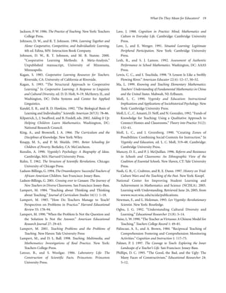 What Do They Mean for Educators? 19

Jackson, P. W. 1986. The Practice of Teaching. New York: Teachers
College Press.
Johnson, D. W., and R. T. Johnson. 1994. Learning Together and
Alone: Cooperative, Competitive, and Individualistic Learning,
4th ed. Edina, MN: Interaction Book Company.
Johnson, D. W., R. T. Johnson, and M. B. Stanne. 2000.
“Cooperative Learning Methods: A Meta-Analysis.”
Unpublished manuscript, University of Minnesota,
Minneapolis.
Kagan, S. 1985. Cooperative Learning Resources for Teachers.
Riverside, CA: University of California at Riverside.
Kagan, S. 1993. “The Structural Approach to Cooperative
Learning.” In Cooperative Learning: A Response to Linguistic
and Cultural Diversity, ed. D. D. Holt, 9–19. McHenry, IL, and
Washington, DC: Delta Systems and Center for Applied
Linguistics.
Kandel, E. R., and R. D. Hawkins. 1992. “The Biological Basis of
Learning and Individuality.” Scientific American 267(3): 78–86.
Kilpatrick, J., J. Swafford, and B. Findell, eds. 2002. Adding It Up:
Helping Children Learn Mathematics. Washington, DC:
National Research Council.
King, A., and Brownell, J. A. 1966. The Curriculum and the
Disciplines of Knowledge. New York: Wiley.
Knapp, M. S., and P. M. Shields. 1991. Better Schooling for
Children of Poverty. Berkeley, CA: McCutcheon.
Kozulin, A. 1990. Vygotsky’s Psychology: A Biography of Ideas.
Cambridge, MA: Harvard University Press.
Kuhn, T. 1962. The Structure of Scientific Revolutions. Chicago:
University of Chicago Press.
Ladson-Billings, G. 1994. The Dreamkeepers: Successful Teachers of
African-American Children. San Francisco: Jossey-Bass.
Ladson-Billings, G. 2001. Crossing over to Canaan: The Journey of
New Teachers in Diverse Classrooms. San Francisco: Jossey-Bass.
Lampert, M. 1984. “Teaching about Thinking and Thinking
about Teaching.” Journal of Curriculum Studies 16(1): 1–18.
Lampert, M. 1985. “How Do Teachers Manage to Teach?
Perspectives on Problems in Practice.” Harvard Educational
Review 55: 178–94.
Lampert, M. 1990. “When the Problem Is Not the Question and
the Solution Is Not the Answer.” American Educational
Research Journal 27: 29–63.
Lampert, M. 2001. Teaching Problems and the Problems of
Teaching. New Haven: Yale University Press
Lampert, M., and D. L. Ball. 1998. Teaching, Multimedia, and
Mathematics: Investigations of Real Practice. New York:
Teachers College Press.
Latour, B., and S. Woolgar. 1986. Laboratory Life: The
Construction of Scientific Facts. Princeton: Princeton
University Press.

Lave, J. 1988. Cognition in Practice: Mind, Mathematics and
Culture in Everyday Life. Cambridge: Cambridge University
Press.
Lave, J., and E. Wenger. 1991. Situated Learning: Legitimate
Peripheral Participation. New York: Cambridge University
Press.
Lesh, R., and S. J. Lamon. 1992. Assessment of Authentic
Performance in School Mathematics. Washington, DC: AAAS
Press.
Lewis, C. C., and I. Tsuchida. 1998. “A Lesson Is Like a Swiftly
Flowing River.” American Educator 22(4): 12–17, 50–52.
Ma, L. 1999. Knowing and Teaching Elementary Mathematics:
Teachers’ Understanding of Fundamental Mathematics in China
and the United States. Mahwah, NJ: Erlbaum.
Moll, L. C. 1990. Vygotsky and Education: Instructional
Implications and Applications of Sociohistorical Psychology. New
York: Cambridge University Press.
Moll, L. C., C. Amanti, D. Neff, and N. González, 1992. “Funds of
Knowledge for Teaching: Using a Qualitative Approach to
Connect Homes and Classrooms.” Theory into Practice 31(2):
132–41.
Moll, L. C., and J. Greenberg. 1990. “Creating Zones of
Possibilities: Combining Social Contexts for Instruction.” In
Vygotsky and Education, ed. L. C. Moll, 319–48. Cambridge:
Cambridge University Press.
Muncey, D. E., and P. J. McQuillan. 1996. Reform and Resistance
in Schools and Classrooms: An Ethnographic View of the
Coalition of Essential Schools. New Haven, CT: Yale University
Press.
Nash, G. B., C. Crabtree, and R. E. Dunn. 1997. History on Trial:
Culture Wars and the Teaching of the Past. New York: Knopf.
National Center for Improving Student Learning and
Achievement in Mathematics and Science (NCISLA). 2005.
Learning with Understanding. Retrieved June 26, 2005, from
wwww.wcer.wisc.edu/ncisla/publications.
Newman, F., and L. Holzman. 1993. Lev Vygotsky: Revolutionary
Scientist. New York: Routledge.
Ogbu, J. G. 1992. “Understanding Cultural Diversity and
Learning.” Educational Researcher 21(8): 5–14.
Paine, L. W. 1990. “The Teacher as Virtuoso: A Chinese Model for
Teaching.” Teachers College Record 1: 49–81.
Palincsar, A. S., and A. Brown, 1984. “Reciprocal Teaching of
Comprehension Fostering and Comprehension Monitoring
Activities.” Cognition and Instruction 1: 117–75.
Palmer, P. J. 1997. The Courage to Teach: Exploring the Inner
Landscape of a Teacher’s Life. San Francisco: Jossey-Bass.
Phillips, D. C. 1995. “The Good, the Bad, and the Ugly: The
Many Faces of Constructivism.” Educational Researcher 24:
5–12.

 