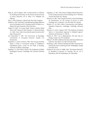 What Do They Mean for Educators? 21

Tobin, K., and D. Tippins. 1993. “Constructivism as a Referent
for Teaching and Learning.” In The Practice of Constructivism
in Science Education, ed. K. Tobin, 3–21. Hillsdale, NJ:
Erlbaum.
Tom, A. 1984. Teaching as a Moral Craft. New York: Longman.
Toulmin, S. 1995. “Foreword.” In Rethinking Knowledge: Reflections
across the Disciplines, ed. R. F. Goodman and W. R. Fisher, ix–xv.
Albany, NY: State University of New York Press.
Viadero, D. 2004. “In ‘Lesson Study’ Sessions, Teachers Polish
Their Craft.” Education Week, February 11. Retrieved March
12, 2004, from http://www.edweek.org/ew/newstory.cfm?
slug=22Lesson.h23.
von Glasersfeld, E. 1987. The Construction of Knowledge:
Contributions to Conceptual Semantics. Seaside, CA:
Intersystems.
Vosniadou, S., and W. F. Brewer. 1989. “The Concept of Earth’s
Shape: A Study of Conceptual Change in Childhood.”
Unpublished paper. Center for the Study of Reading,
University of Illinois, Champaign.
Vygotsky, L. S. 1978. Mind in Society: The Development of Higher
Psychological Processes. Cambridge, MA: Harvard University
Press.

Vygotsky, L. S. 1981. “The Genesis of Higher Mental Functions.”
In The Concept of Activity in Soviet Psychology, ed. J. V. Wertsch,
144–88. New York: M. E. Sharpe.
Wertsch, J. V. 1981. “The Concept of Activity in Soviet Psychology:
An Introduction.” In The Concept of Activity in Soviet
Psychology, ed. J. V. Wertsch, 3–36. New York: M. E. Sharpe.
Wertsch, J. V., ed. 1985. Culture, Communication, and Cognition:
Vygotskian Perspectives. Cambridge: Cambridge University
Press.
Wertsch, J. V., and L. J. Rupert. 1993. “The Authority of Cultural
Tools in a Sociocultural Approach to Mediated Agency.”
Cognition and Instruction 11: 189–96.
Wiener, N. 1956. I Am a Mathematician: The Later Life of a
Prodigy. Garden City, NY: Doubleday.
Wilson, S. M. 2003. California Dreaming: Reforming Mathematics
Education. New Haven, CT: Yale University Press.
Wineburg, S. 2001. Historical Thinking and Other Unnatural Acts:
Charting the Future of Teaching the Past. Philadelphia: Temple
University Press.
Zeichner, K. M., and S. E. Noffke. 2001. “Practitioner Research.”
In Handbook of Research on Teaching, 4th ed., ed. V.
Richardson, 298–330. Washington, DC: Macmillan.

 