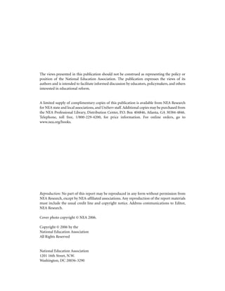 The views presented in this publication should not be construed as representing the policy or
position of the National Education Association. The publication expresses the views of its
authors and is intended to facilitate informed discussion by educators, policymakers, and others
interested in educational reform.

A limited supply of complimentary copies of this publication is available from NEA Research
for NEA state and local associations, and UniServ staff. Additional copies may be purchased from
the NEA Professional Library, Distribution Center, P.O. Box 404846, Atlanta, GA 30384-4846.
Telephone, toll free, 1/800-229-4200, for price information. For online orders, go to
www.nea.org/books.

Reproduction: No part of this report may be reproduced in any form without permission from
NEA Research, except by NEA-affiliated associations. Any reproduction of the report materials
must include the usual credit line and copyright notice. Address communications to Editor,
NEA Research.
Cover photo copyright © NEA 2006.
Copyright © 2006 by the
National Education Association
All Rights Reserved

National Education Association
1201 16th Street, N.W.
Washington, DC 20036-3290

 
