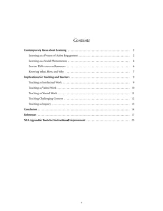 Contents
Contemporary Ideas about Learning . . . . . . . . . . . . . . . . . . . . . . . . . . . . . . . . . . . . . . . . . . . . . . .

2

Learning as a Process of Active Engagement . . . . . . . . . . . . . . . . . . . . . . . . . . . . . . . . . . . . . . .

2

Learning as a Social Phenomenon . . . . . . . . . . . . . . . . . . . . . . . . . . . . . . . . . . . . . . . . . . . . . . .

4

Learner Differences as Resources . . . . . . . . . . . . . . . . . . . . . . . . . . . . . . . . . . . . . . . . . . . . . . . .

6

Knowing What, How, and Why . . . . . . . . . . . . . . . . . . . . . . . . . . . . . . . . . . . . . . . . . . . . . . . . .

7

Implications for Teaching and Teachers . . . . . . . . . . . . . . . . . . . . . . . . . . . . . . . . . . . . . . . . . . . . .

9

Teaching as Intellectual Work . . . . . . . . . . . . . . . . . . . . . . . . . . . . . . . . . . . . . . . . . . . . . . . . . . .

9

Teaching as Varied Work . . . . . . . . . . . . . . . . . . . . . . . . . . . . . . . . . . . . . . . . . . . . . . . . . . . . . . . 10
Teaching as Shared Work . . . . . . . . . . . . . . . . . . . . . . . . . . . . . . . . . . . . . . . . . . . . . . . . . . . . . . . 11
Teaching Challenging Content . . . . . . . . . . . . . . . . . . . . . . . . . . . . . . . . . . . . . . . . . . . . . . . . . . 12
Teaching as Inquiry . . . . . . . . . . . . . . . . . . . . . . . . . . . . . . . . . . . . . . . . . . . . . . . . . . . . . . . . . . . 13
Conclusion . . . . . . . . . . . . . . . . . . . . . . . . . . . . . . . . . . . . . . . . . . . . . . . . . . . . . . . . . . . . . . . . . . . . . . 14
References . . . . . . . . . . . . . . . . . . . . . . . . . . . . . . . . . . . . . . . . . . . . . . . . . . . . . . . . . . . . . . . . . . . . . . 17
NEA Appendix: Tools for Instructional Improvement . . . . . . . . . . . . . . . . . . . . . . . . . . . . . . . . . 23

v

 