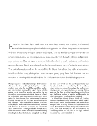 E

ducation has always been awash with new ideas about learning and teaching. Teachers and
administrators are regularly bombarded with suggestions for reform. They are asked to use new

curricula, new teaching strategies, and new assessments. They are directed to prepare students for the
new state standardized test or to document and assess students’ work through portfolios and performance assessments. They are urged to use research-based methods to teach reading and mathematics.
Among educators, there is a certain cynicism that comes with these waves of reformist exhortations.
Veteran teachers often smile wryly when told to do this or that, whispering asides about another
faddish pendulum swing, closing their classroom doors, quietly going about their business. How are
educators to sort the proverbial wheat from the chaff as they encounter these reform proposals?
Doing so requires a solid understanding of the foundational theories that drive teaching, including ideas about how
students learn, what they should learn, and how teachers
can enable student learning. This paper’s charge is to lay
out the central ideas about learning and teaching that run
throughout contemporary educational discourse. A handful of significant ideas underlie most reforms of the last 20
years. Our frame includes three contemporary ideas about
learning: that learning is a process of active construction;
that learning is a social phenomenon, as well as an individual experience; and that learner differences are resources,
not obstacles. In addition, we discuss one critical idea
about what counts as knowledge and what students should
learn: that students need to develop flexible understanding,
including both basic factual and conceptual knowledge,

and must know how to use that knowledge critically. Our
frame is not a dichotomous one, holding that students have
either content or process knowledge, that students are
either passive or active agents in their own learning. Rather,
we argue that there are shifts in emphasis, moving from
more traditional notions of learning and knowledge to
conceptions that are broader and more nuanced.
In light of those shifting ideas, we then briefly examine
the implications for teaching. Again, we focus on a few key
ideas: that teaching is intellectual work; that teachers have
a range of roles, including information deliverer and team
coach; that effective teachers strategically distribute (or
share) work with students; and that teachers focus on
challenging content. The “big ideas” of the paper can then
be summarized as shown in Table 1.

1

 